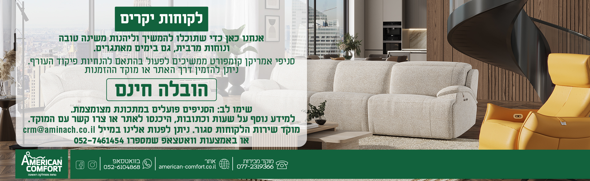 לקוחות יקרים אנחנו כאן כדי שתוכלו להמשיך וליהנות משינה טובה ונוחות מרבית, גם בימים מאתגרים. סניפי אמריקן קומפורט ממשיכים לפעול בהתאם להנחיות פיקוד העורף. ניתן להזמין דרך האתר או מוקד ההזמנות הובלה חינם שימו לב: הסניפים פועלים במתכונת מצומצמת. למידע נוסף על שעות וכתובות, היכנסו לאתר או צרו קשר עם המוקד.
